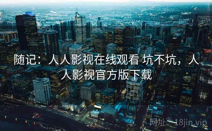随记:人人影视在线观看 坑不坑,人人影视官方版下载 第2张 随记:人人影视在线观看 坑不坑,人人影视官方版下载 第2张