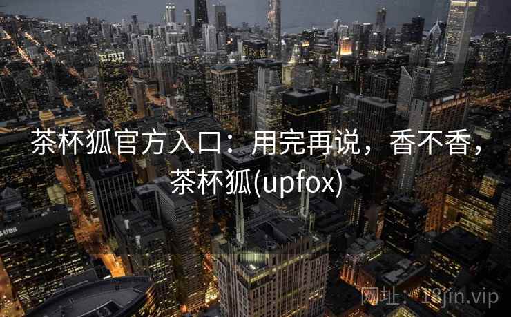 茶杯狐官方入口：用完再说，香不香，茶杯狐(upfox)