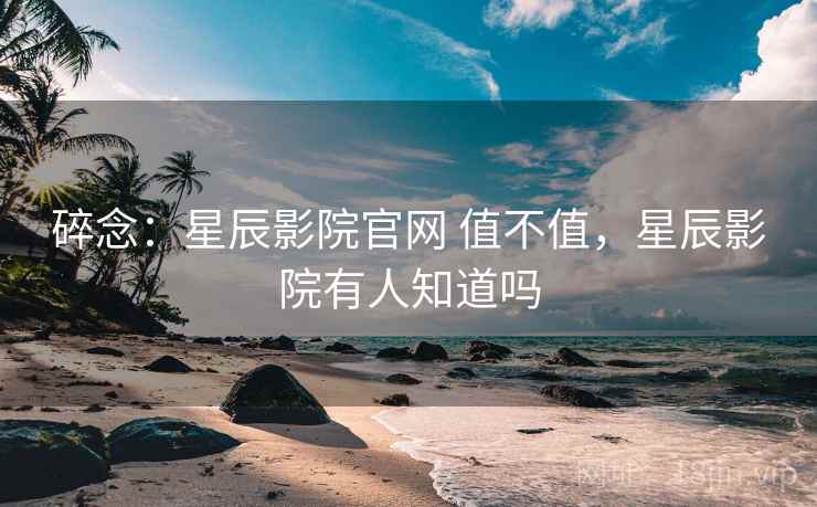 碎念：星辰影院官网 值不值，星辰影院有人知道吗