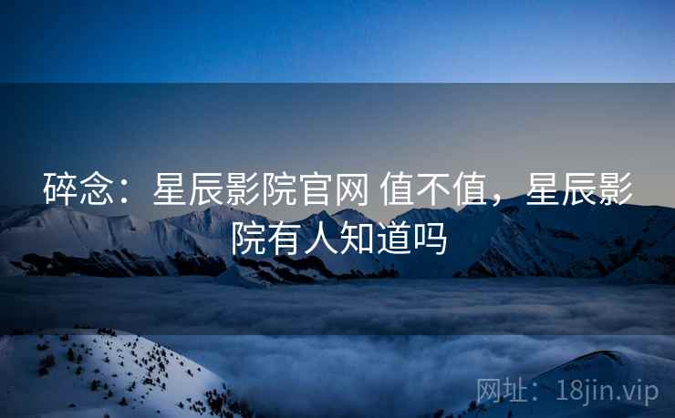 碎念：星辰影院官网 值不值，星辰影院有人知道吗  第2张