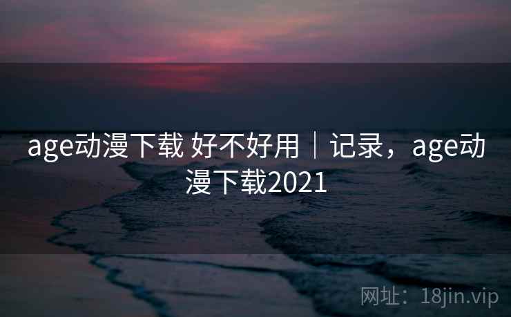 age动漫下载 好不好用|记录,age动漫下载2021
