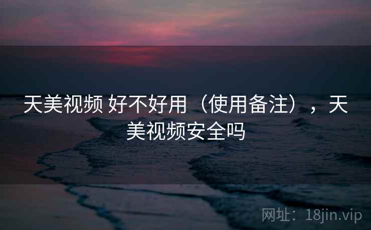 天美视频 好不好用(使用备注),天美视频安全吗