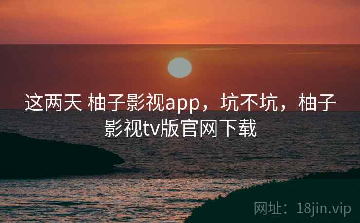 这两天 柚子影视app,坑不坑,柚子影视tv版官网下载