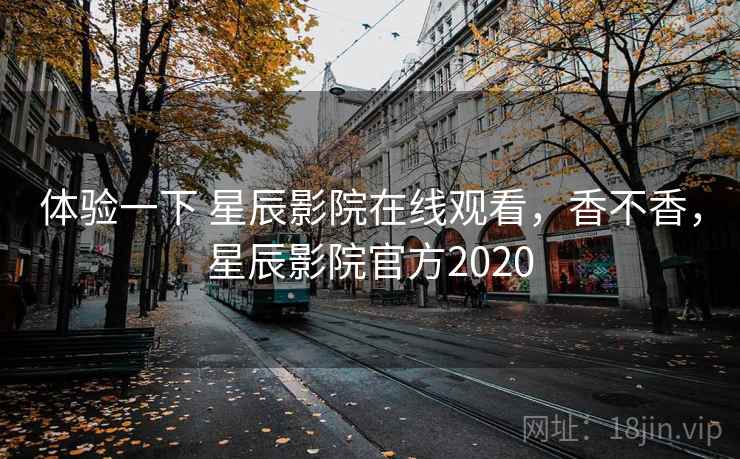 体验一下 星辰影院在线观看,香不香,星辰影院官方2020
