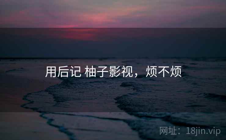 用后记 柚子影视,烦不烦