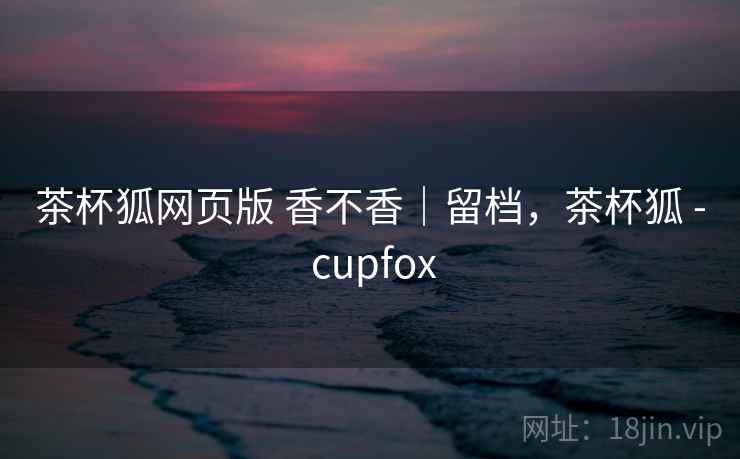 茶杯狐网页版 香不香｜留档，茶杯狐 - cupfox  第2张