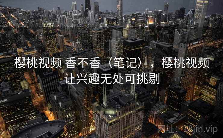 樱桃视频 香不香（笔记），樱桃视频让兴趣无处可挑剔  第2张