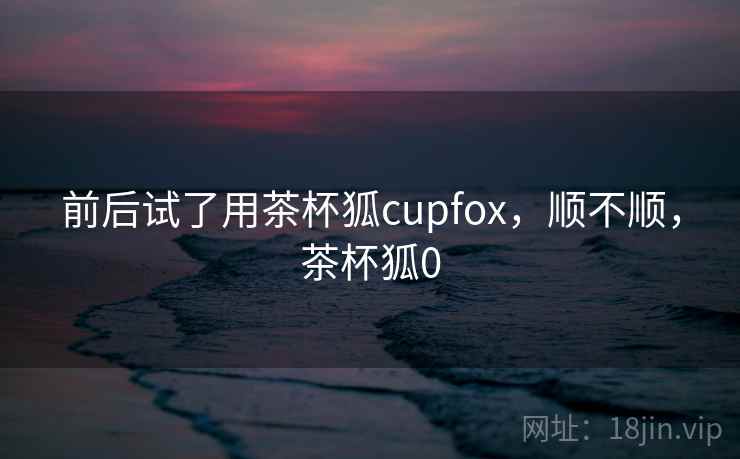 前后试了用茶杯狐cupfox，顺不顺，茶杯狐0