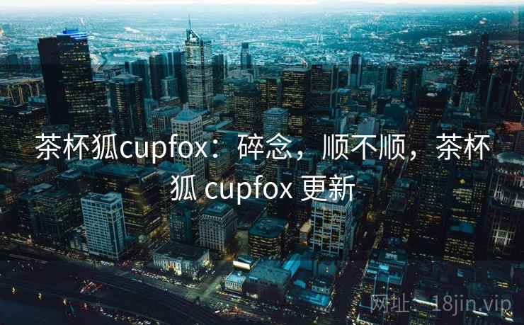 茶杯狐cupfox：碎念，顺不顺，茶杯狐 cupfox 更新