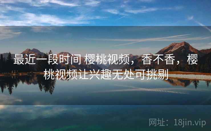最近一段时间 樱桃视频，香不香，樱桃视频让兴趣无处可挑剔  第2张