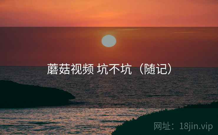 蘑菇视频 坑不坑（随记）