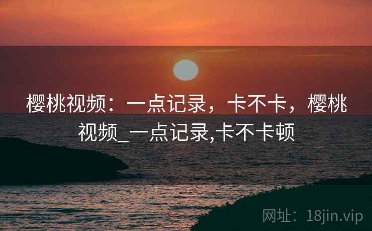 樱桃视频：一点记录，卡不卡，樱桃视频_一点记录,卡不卡顿