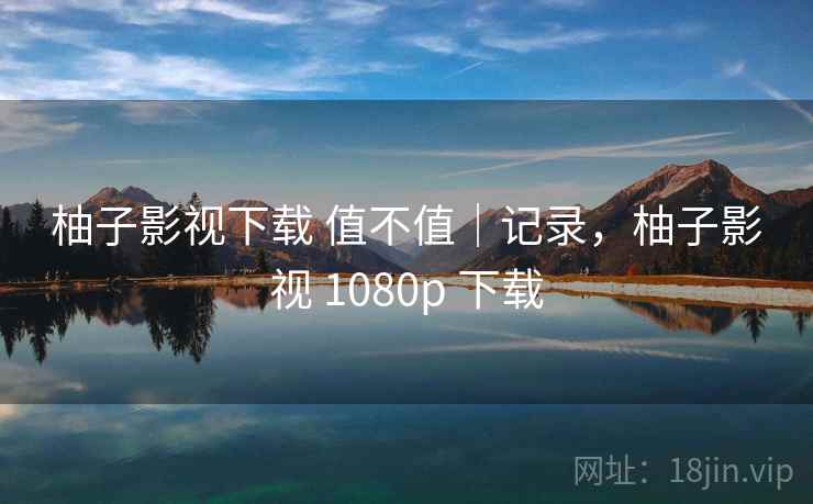 柚子影视下载 值不值｜记录，柚子影视 1080p 下载
