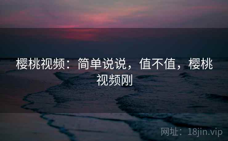 樱桃视频：简单说说，值不值，樱桃视频刚
