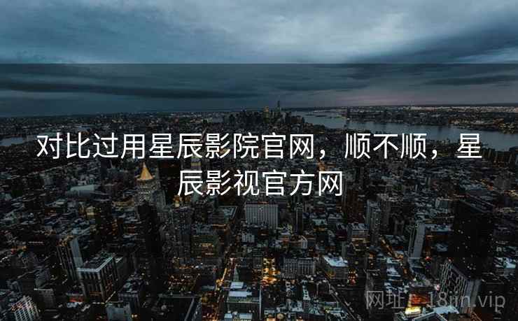 对比过用星辰影院官网，顺不顺，星辰影视官方网  第2张