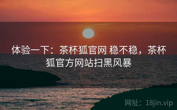 体验一下：茶杯狐官网 稳不稳，茶杯狐官方网站扫黑风暴  第2张