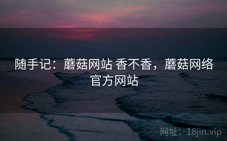 随手记：蘑菇网站 香不香，蘑菇网络官方网站