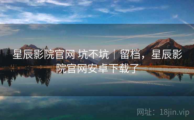 星辰影院官网 坑不坑｜留档，星辰影院官网安卓下载了  第2张