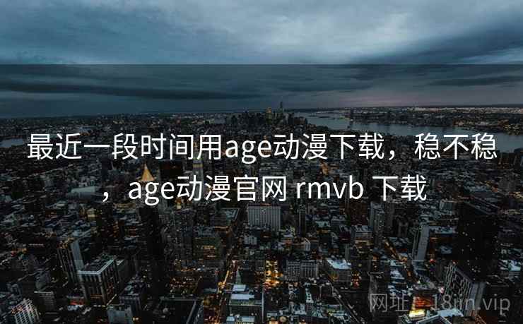 最近一段时间用age动漫下载，稳不稳，age动漫官网 rmvb 下载