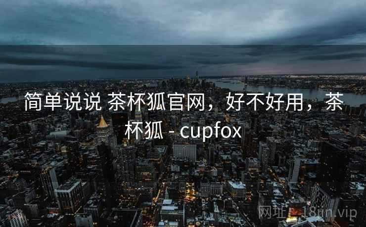 简单说说 茶杯狐官网，好不好用，茶杯狐 - cupfox