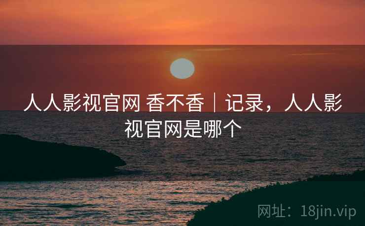 人人影视官网 香不香｜记录，人人影视官网是哪个  第2张