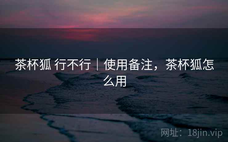 茶杯狐 行不行｜使用备注，茶杯狐怎么用