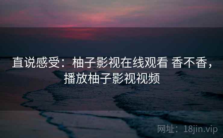 直说感受：柚子影视在线观看 香不香，播放柚子影视视频