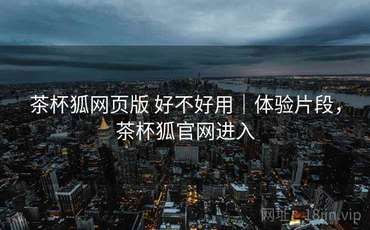 茶杯狐网页版 好不好用｜体验片段，茶杯狐官网进入