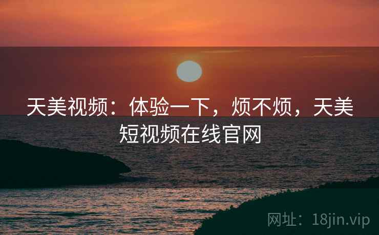 天美视频：体验一下，烦不烦，天美短视频在线官网  第2张