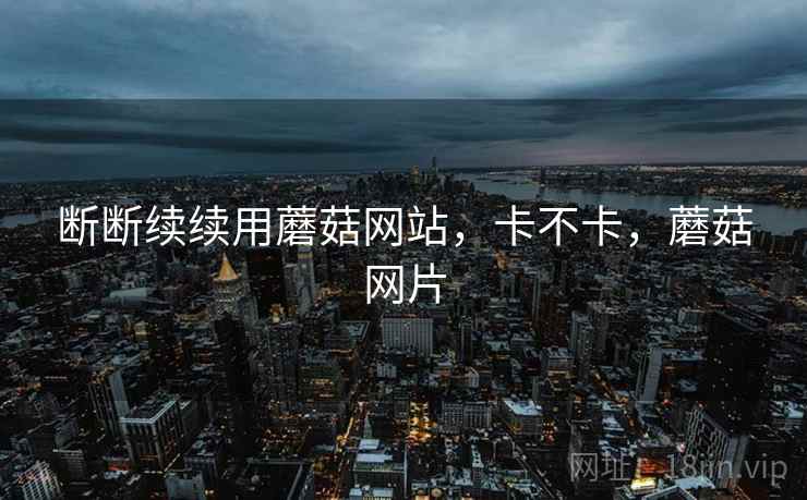 断断续续用蘑菇网站，卡不卡，蘑菇网片