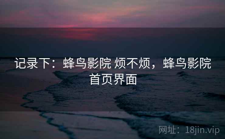 记录下：蜂鸟影院 烦不烦，蜂鸟影院首页界面