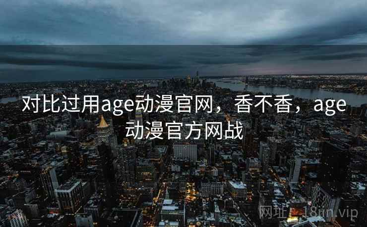 对比过用age动漫官网，香不香，age动漫官方网战
