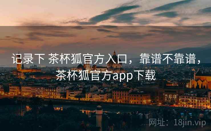 记录下 茶杯狐官方入口，靠谱不靠谱，茶杯狐官方app下载