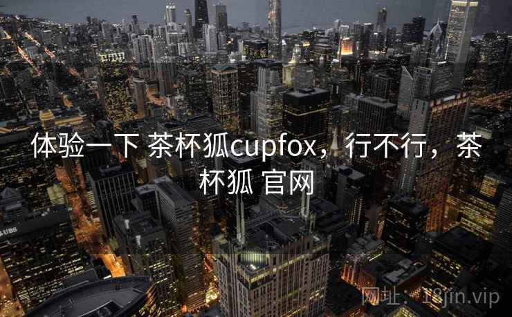 体验一下 茶杯狐cupfox，行不行，茶杯狐 官网  第2张