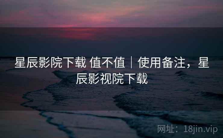 星辰影院下载 值不值｜使用备注，星辰影视院下载  第2张