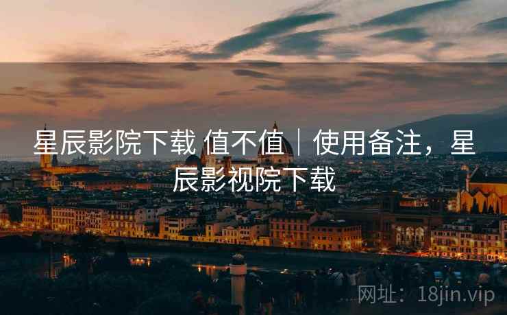 星辰影院下载 值不值｜使用备注，星辰影视院下载