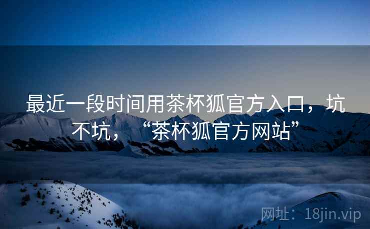 最近一段时间用茶杯狐官方入口，坑不坑，“茶杯狐官方网站”  第2张