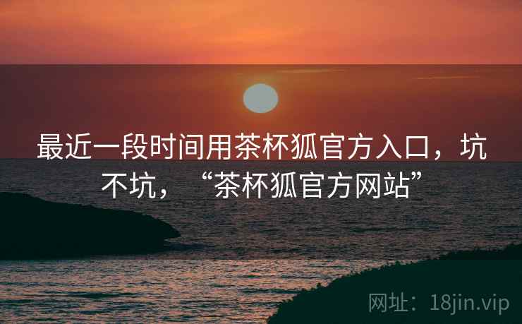 最近一段时间用茶杯狐官方入口，坑不坑，“茶杯狐官方网站”